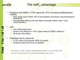 The reliF ®  advantage Problems with SSRIs (7 FDA approved, 87% of existing antidepressant market): Slow acting (upto 6-8wks. 55% of prescriptions accompany psychotherapeutic treatments) Unpredictable efficacy and side effects (Average sufferer trials 1 drug unsuccessfully + ) reliF Fast acting (same day) Shown to be effective in >97% cases where an SSRI is effective ++ No known side effects Predicted cost to consumer 5-15% above most popular SSRI ( Cymbalta ) Analysts predict price to be competitive +  Davis, K. & James, P. (2006). ‘The efficacy of drug-based depression treatments’ . J. Neur. Psych.   131 (3): 496-507. ++  Jung, C.H. et al. , RNA interference of fsr9 - a new generation antidepressant,  Nature , 2007, 23. 
