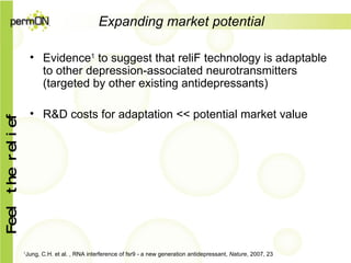 Expanding market potential Evidence 1  to suggest that reliF technology is adaptable to other depression-associated neurotransmitters (targeted by other existing antidepressants) R&D costs for adaptation << potential market value 1 Jung, C.H. et al. , RNA interference of fsr9 - a new generation antidepressant,  Nature , 2007, 23 