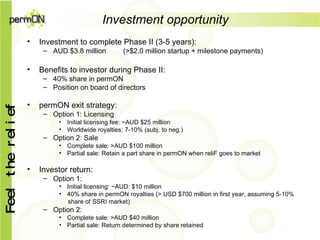 Investment opportunity Investment to complete Phase II (3-5 years): AUD $3.8 million (>$2.0 million startup + milestone payments) Benefits to investor during Phase II: 40% share in permON Position on board of directors permON exit strategy: Option 1: Licensing Initial licensing fee: ~AUD $25 million  Worldwide royalties: 7-10% (subj. to neg.) Option 2: Sale Complete sale: >AUD $100 million Partial sale: Retain a part share in permON when reliF goes to market Investor return: Option 1:  Initial licensing: ~AUD: $10 million 40% share in permON royalties (> USD $700 million in first year, assuming 5-10%  share of SSRI market) Option 2: Complete sale: >AUD $40 million Partial sale: Return determined by share retained 