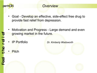 Overview Goal - Develop an effective, side-effect free drug to provide fast relief from depression. Motivation and Progress - Large demand and even growing market in the future. IP Portfolio   Dr. Kimberly Wadsworth  Pitch 