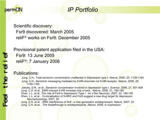 IP Portfolio Scientific discovery: Fsr9 discovered: March 2005 reliF ®  works on Fsr9: December 2005 Provisional patent application filed in the USA: Fsr9: 13 June 2005 reliF ® : 7 January 2006 Publications: Jung, C.H., Total serotonin concentration unaffected in Depression type I,  Nature , 2005, 20, 1159-1165 Jung, C.H., Serotonin messaging mediated by 5-HR-channels not 5-HR-receptor,  Nature , 2006, 20, 1159-1165 Jakobs, D.R., et al., Serotonin concentration involved in depression type I,  Science , 2006, 21, 501-509   Jung, C.H. et al., SSRI induced 5-HR increase only a hack ,  Nature , 2006, 21, 180-185   Chen, L.L. et al. ,The role of Fsr9 in Depression Type I , Int J Dev Neurosci, 2007, 22, 180-185   Chen, L.L. et al. , Co-localization of 5-HRC and Fsr9 suggest a new drug target for depression,    Neurophysiology , 2007, 20   Jung, C.H. et al. , RNA interference of  fsr9  - a new generation antidepressant,  Nature , 2007, 23   Jung, C.H. et al. , The breakthrough in antidepressants,  Nature , 2008, in submission 