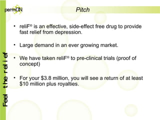 Pitch reliF ®  is an effective, side-effect free drug to provide fast relief from depression. Large demand in an ever growing market. We have taken reliF ®  to pre-clinical trials (proof of concept) For your $3.8 million, you will see a return of at least $10 million plus royalties.  