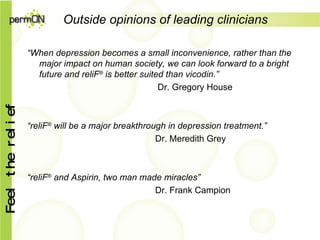 Outside opinions of leading clinicians “ When depression becomes a small inconvenience, rather than the major impact on human society, we can look forward to a bright future and reliF ®  is better suited than vicodin.”   Dr. Gregory House “ reliF ®  will be a major breakthrough in depression treatment.” Dr. Meredith Grey “ reliF ®  and Aspirin, two man made miracles” Dr. Frank Campion 