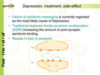 Depression, treatment, side-effect Failure  of serotonin messaging  is currently regarded as the most likely cause of Depression. Traditional treatment blocks serotonin re-absorption (SSRI)  increasing the amount of post-synaptic serotonin binding. Results in loss of serotonin. 