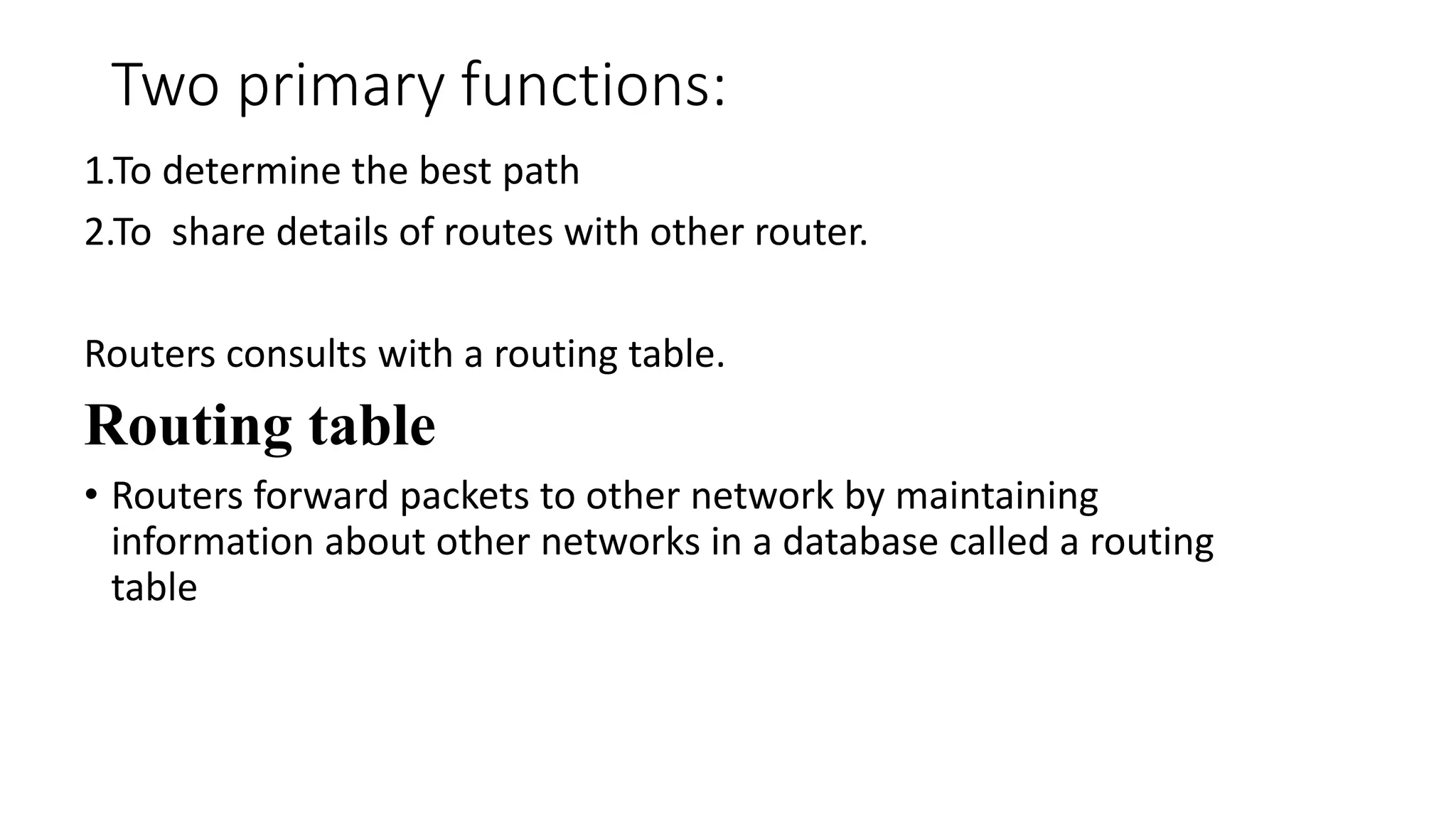 Two primary functions: 
1.To determine the best path 
2.To share details of routes with other router. 
Routers consults with a routing table. 
Routing table 
• Routers forward packets to other network by maintaining 
information about other networks in a database called a routing 
table 
 