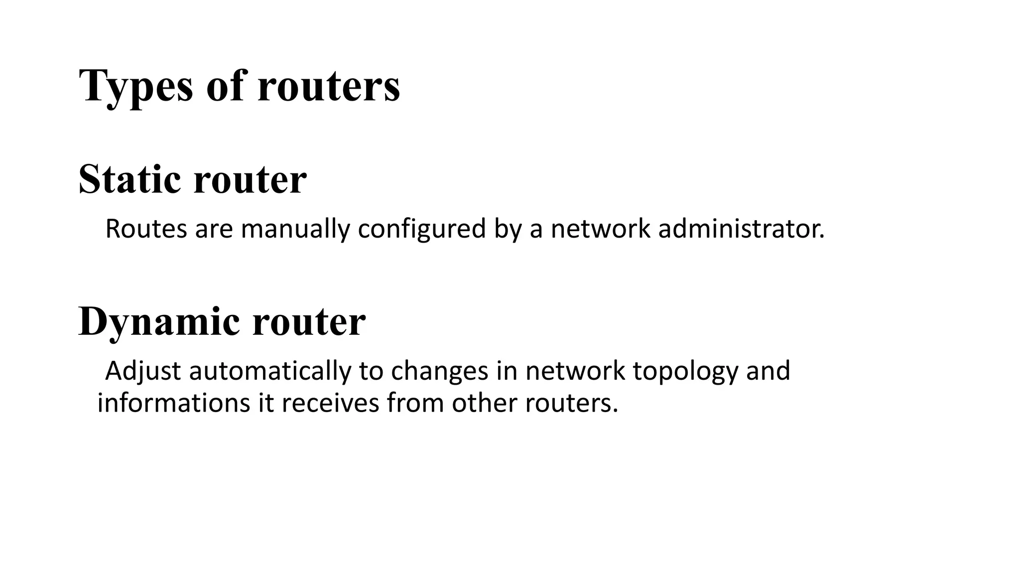Types of routers 
Static router 
Routes are manually configured by a network administrator. 
Dynamic router 
Adjust automatically to changes in network topology and 
informations it receives from other routers. 
 