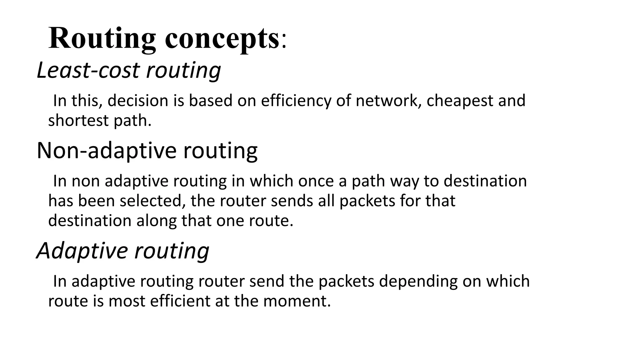 Routing concepts: 
Least-cost routing 
In this, decision is based on efficiency of network, cheapest and 
shortest path. 
Non-adaptive routing 
In non adaptive routing in which once a path way to destination 
has been selected, the router sends all packets for that 
destination along that one route. 
Adaptive routing 
In adaptive routing router send the packets depending on which 
route is most efficient at the moment. 
 