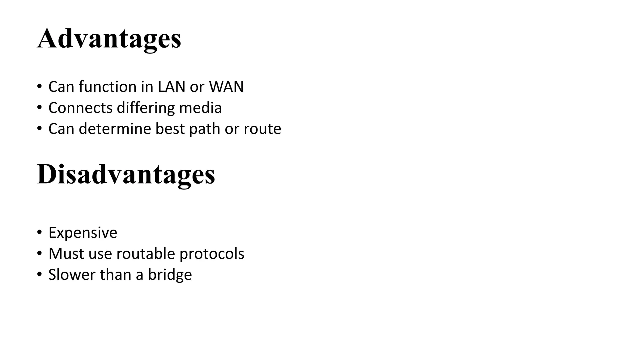 Advantages 
• Can function in LAN or WAN 
• Connects differing media 
• Can determine best path or route 
Disadvantages 
• Expensive 
• Must use routable protocols 
• Slower than a bridge 
 
