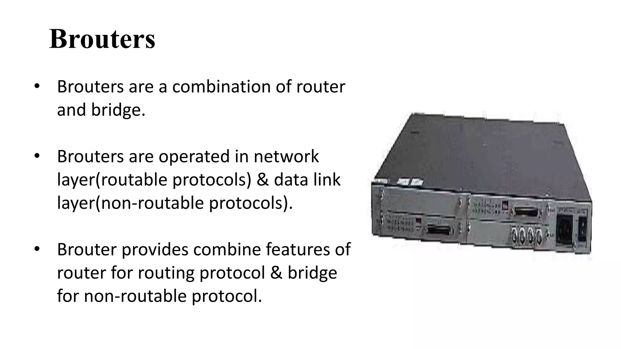 Brouters 
• Brouters are a combination of router 
and bridge. 
• Brouters are operated in network 
layer(routable protocols) & data link 
layer(non-routable protocols). 
• Brouter provides combine features of 
router for routing protocol & bridge 
for non-routable protocol. 
 