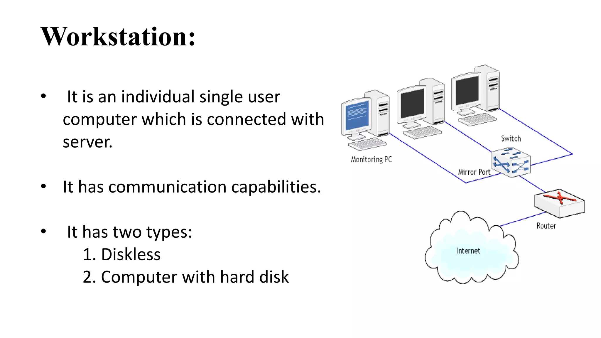 Workstation: 
• It is an individual single user 
computer which is connected with 
server. 
• It has communication capabilities. 
• It has two types: 
1. Diskless 
2. Computer with hard disk 
 