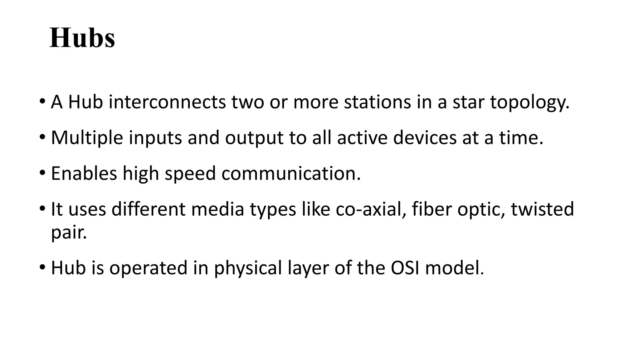 Hubs 
• A Hub interconnects two or more stations in a star topology. 
• Multiple inputs and output to all active devices at a time. 
• Enables high speed communication. 
• It uses different media types like co-axial, fiber optic, twisted 
pair. 
• Hub is operated in physical layer of the OSI model. 
 