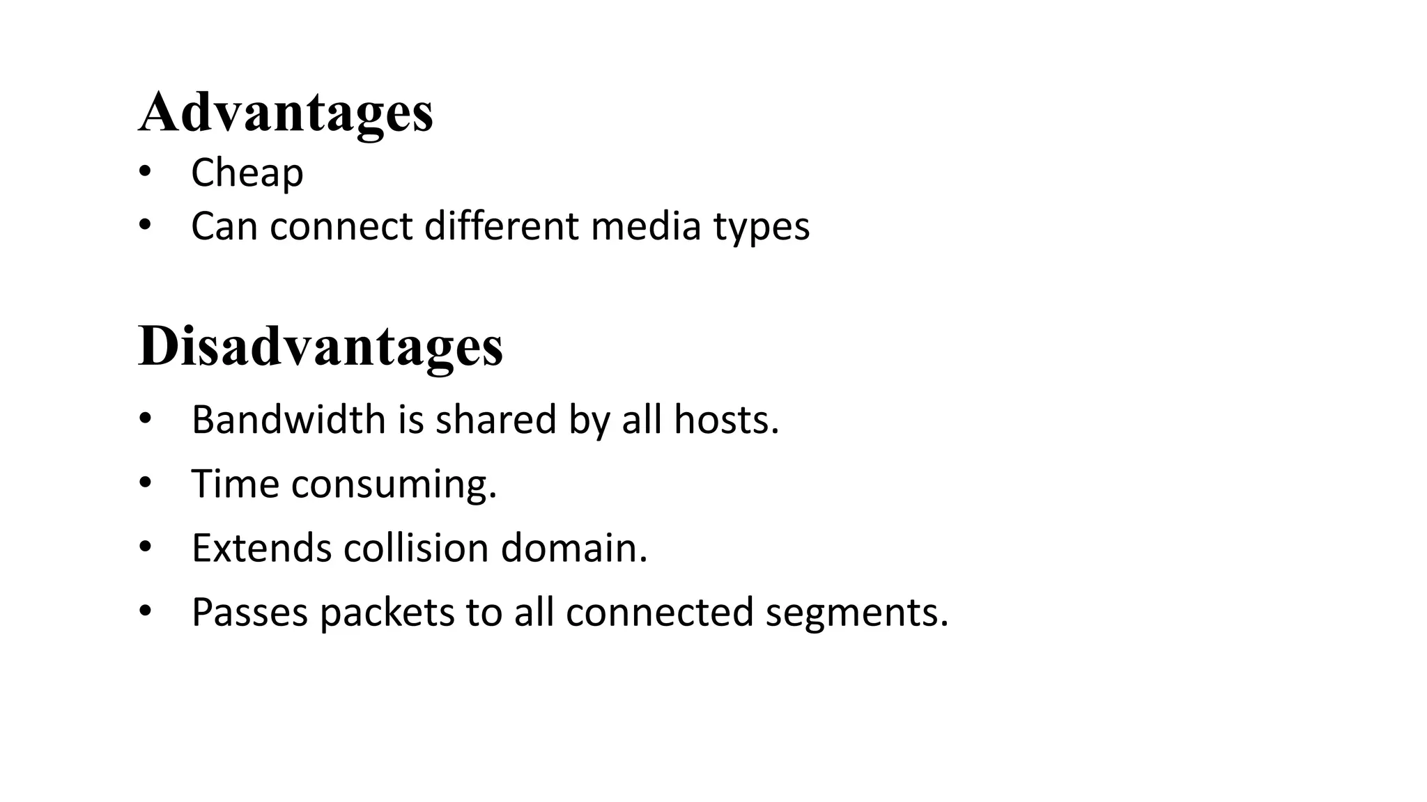Advantages 
• Cheap 
• Can connect different media types 
Disadvantages 
• Bandwidth is shared by all hosts. 
• Time consuming. 
• Extends collision domain. 
• Passes packets to all connected segments. 
 