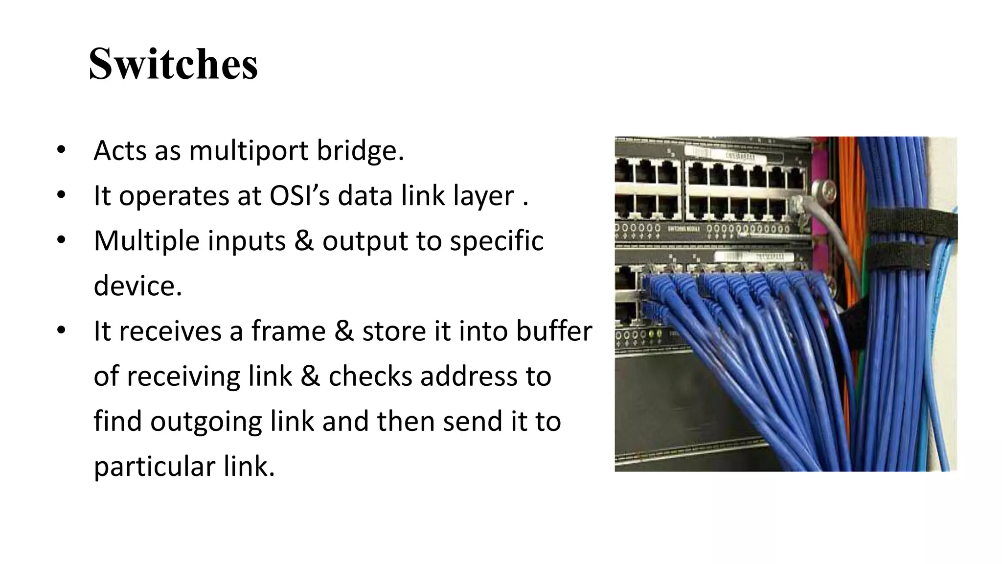 Switches 
• Acts as multiport bridge. 
• It operates at OSI’s data link layer . 
• Multiple inputs & output to specific 
device. 
• It receives a frame & store it into buffer 
of receiving link & checks address to 
find outgoing link and then send it to 
particular link. 
 