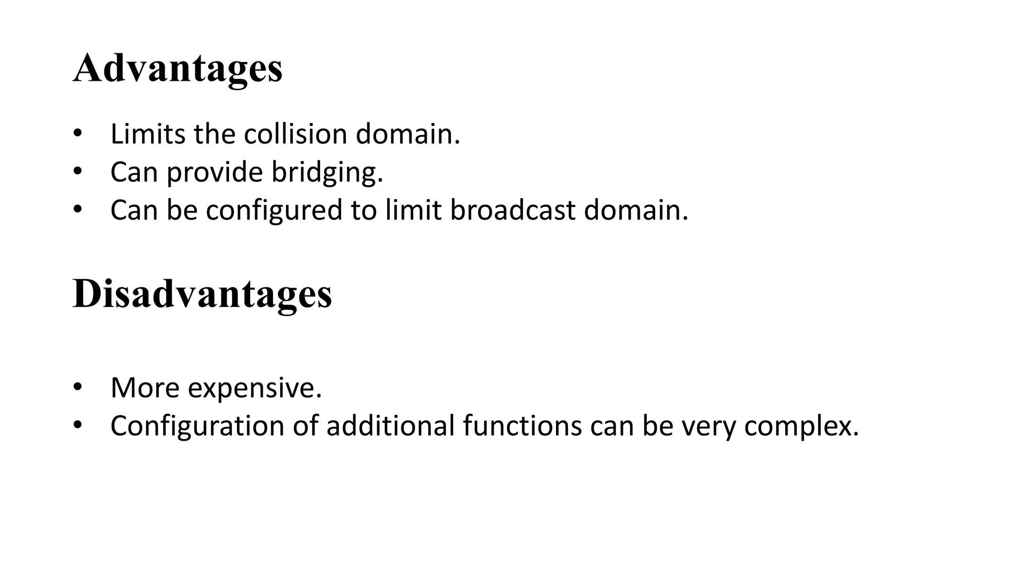 Advantages 
• Limits the collision domain. 
• Can provide bridging. 
• Can be configured to limit broadcast domain. 
Disadvantages 
• More expensive. 
• Configuration of additional functions can be very complex. 
 