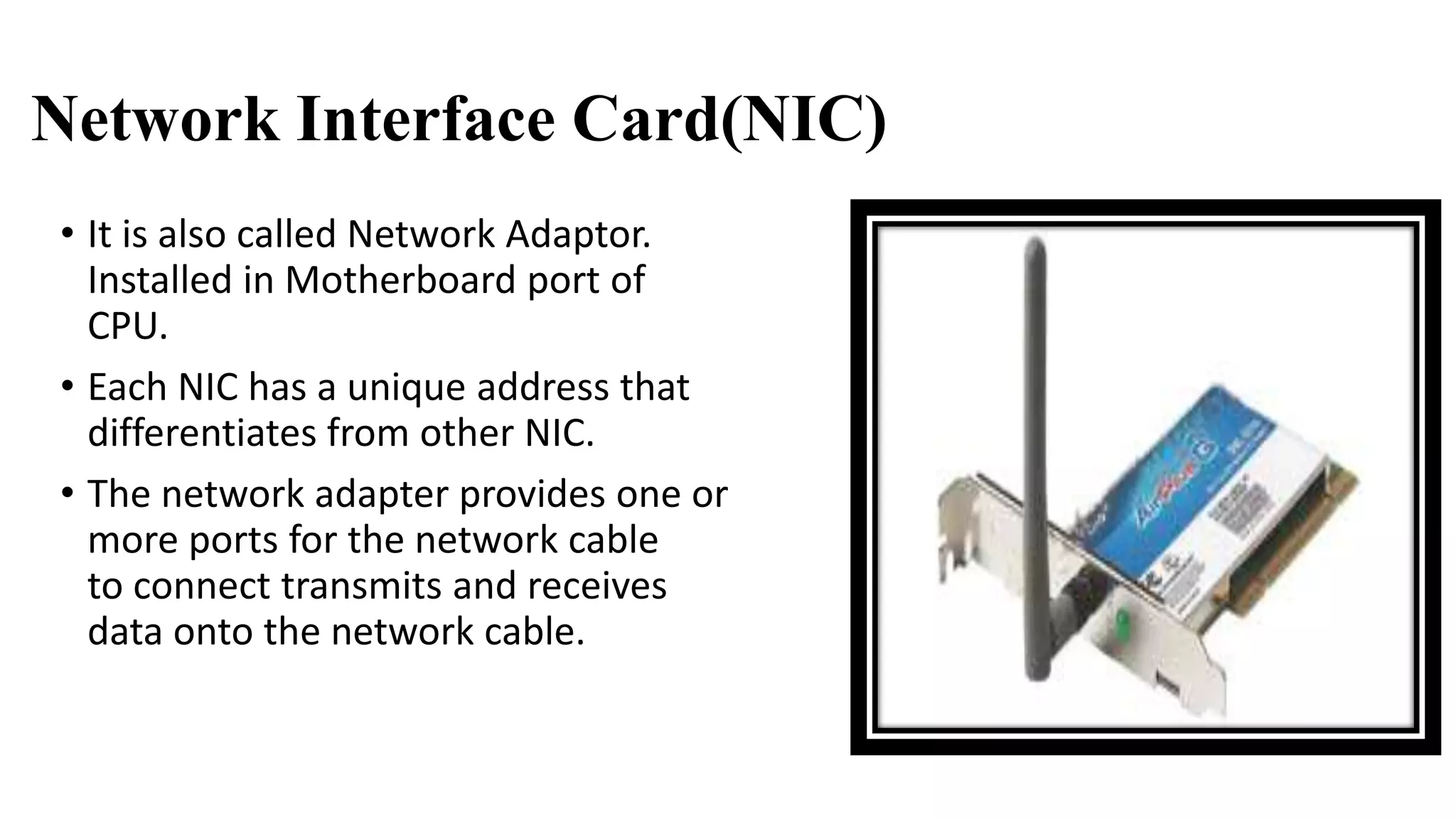 Network Interface Card(NIC) 
• It is also called Network Adaptor. 
Installed in Motherboard port of 
CPU. 
• Each NIC has a unique address that 
differentiates from other NIC. 
• The network adapter provides one or 
more ports for the network cable 
to connect transmits and receives 
data onto the network cable. 
 