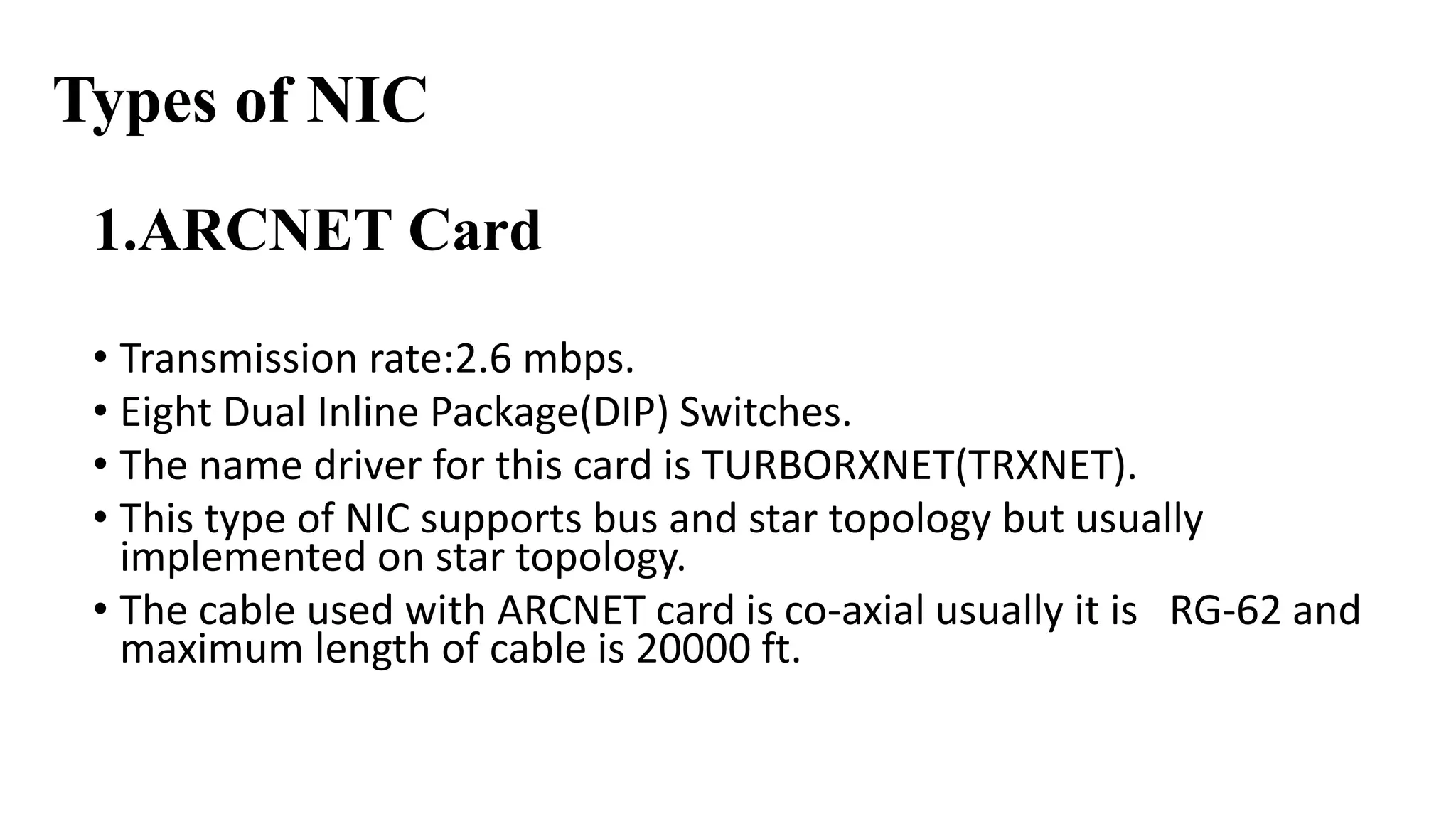 Types of NIC 
1.ARCNET Card 
• Transmission rate:2.6 mbps. 
• Eight Dual Inline Package(DIP) Switches. 
• The name driver for this card is TURBORXNET(TRXNET). 
• This type of NIC supports bus and star topology but usually 
implemented on star topology. 
• The cable used with ARCNET card is co-axial usually it is RG-62 and 
maximum length of cable is 20000 ft. 
 