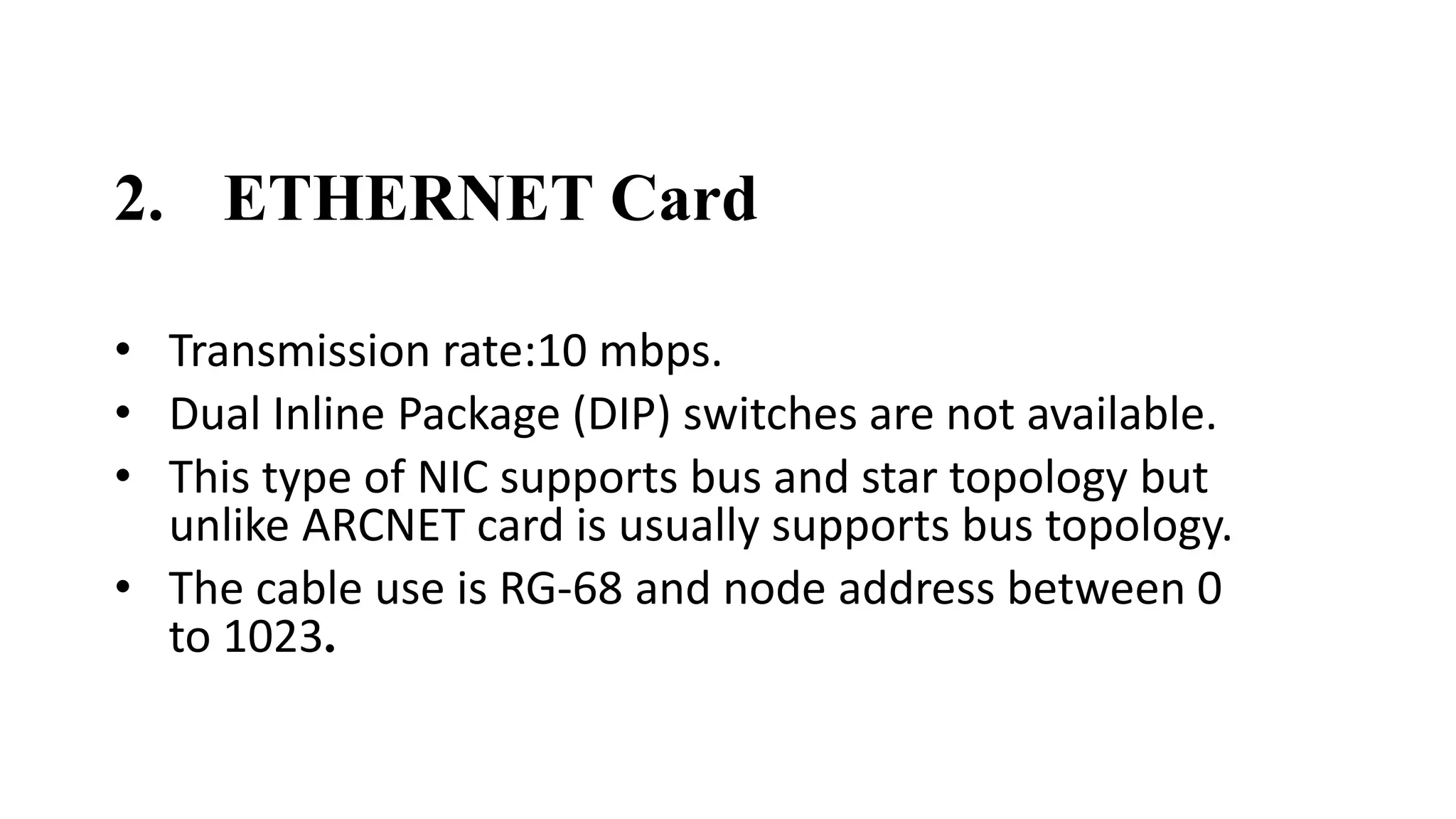 2. ETHERNET Card 
• Transmission rate:10 mbps. 
• Dual Inline Package (DIP) switches are not available. 
• This type of NIC supports bus and star topology but 
unlike ARCNET card is usually supports bus topology. 
• The cable use is RG-68 and node address between 0 
to 1023. 
 
