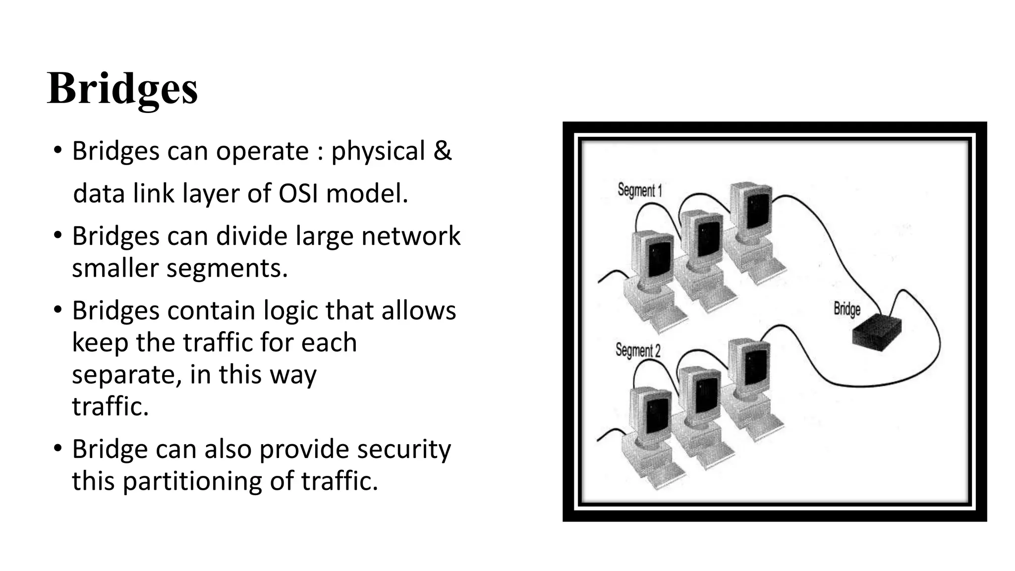 Bridges 
• Bridges can operate : physical & 
data link layer of OSI model. 
• Bridges can divide large network into 
smaller segments. 
• Bridges contain logic that allows them to 
keep the traffic for each segment 
separate, in this way they filter the 
traffic. 
• Bridge can also provide security through 
this partitioning of traffic. 
 