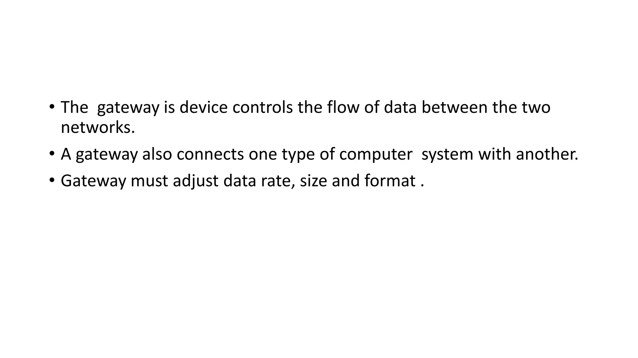 • The gateway is device controls the flow of data between the two 
networks. 
• A gateway also connects one type of computer system with another. 
• Gateway must adjust data rate, size and format . 
