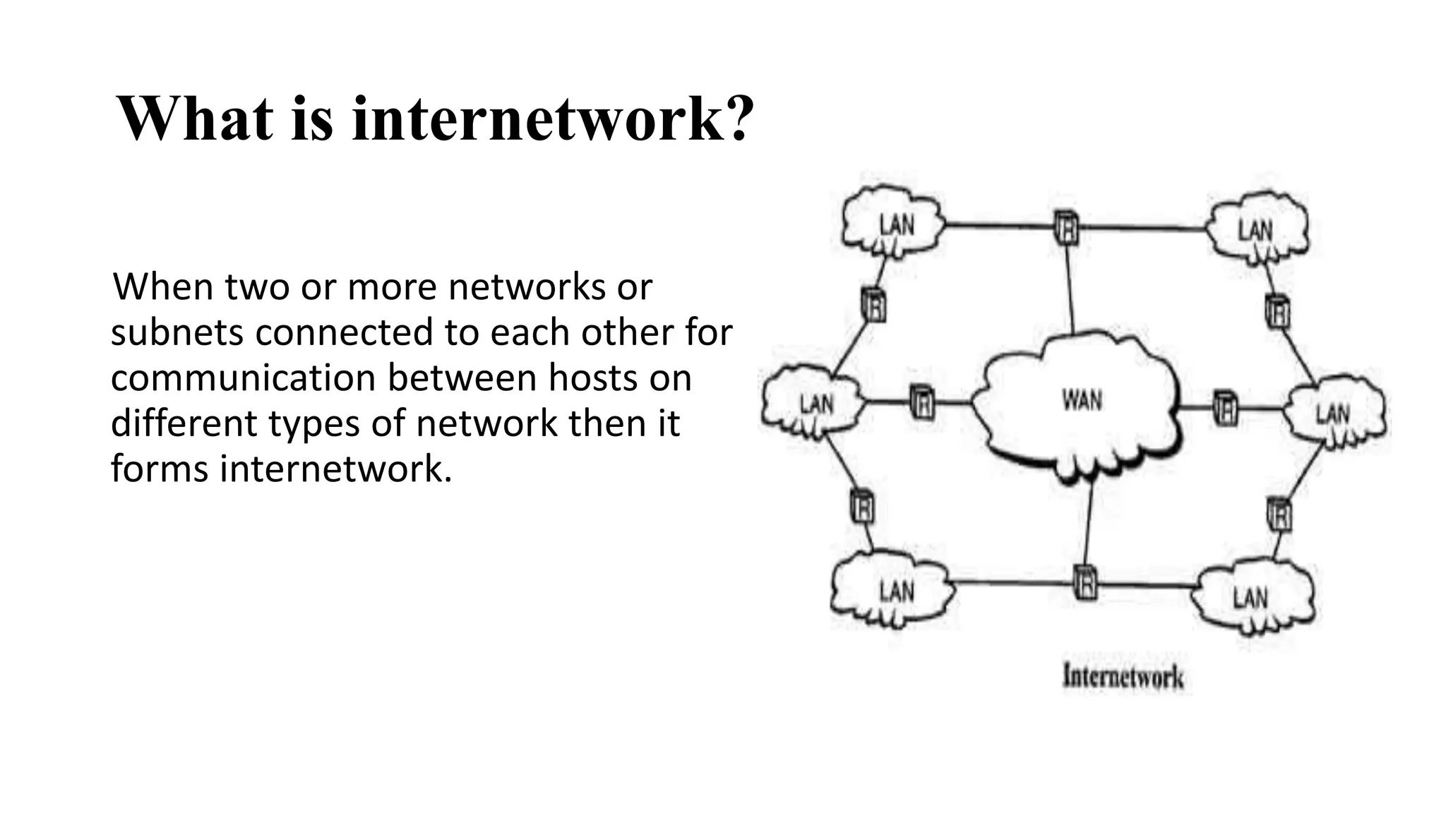 What is internetwork? 
When two or more networks or 
subnets connected to each other for 
communication between hosts on 
different types of network then it 
forms internetwork. 
 