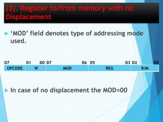 (3). Register to/from memory with no
Displacement
 ‘MOD’ field denotes type of addressing mode
used.
 In case of no displacement the MOD=00
OPCODE W MOD REG R/M
D7 D7 D6D0D1 D0D2D5 D3
 
