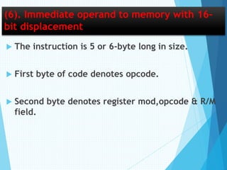 (6). Immediate operand to memory with 16-
bit displacement
 The instruction is 5 or 6-byte long in size.
 First byte of code denotes opcode.
 Second byte denotes register mod,opcode & R/M
field.
 