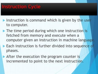 Instruction Cycle
 Instruction is command which is given by the user
to computer.
 The time period during which one instruction is
fetched from memory and execute when a
computer given an instruction in machine language.
 Each instruction is further divided into sequence of
phases.
 After the execution the program counter is
incremented to point to the next instruction.
 