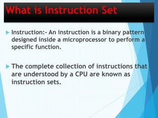 What is Instruction Set
 Instruction:- An instruction is a binary pattern
designed inside a microprocessor to perform a
specific function.
 The complete collection of instructions that
are understood by a CPU are known as
instruction sets.
 