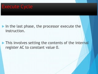 Execute Cycle
 In the last phase, the processor execute the
instruction.
 This involves setting the contents of the internal
register AC to constant value 0.
 