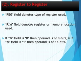 (2). Register to Register
 ‘REG’ field denotes type of register used.
 ‘R/M’ field denotes register or memory location
used.
 If ‘W’ field is ‘0’ then operand is of 8-bits, & If
‘W’ field is ‘1’ then operand is of 16-bits.
 