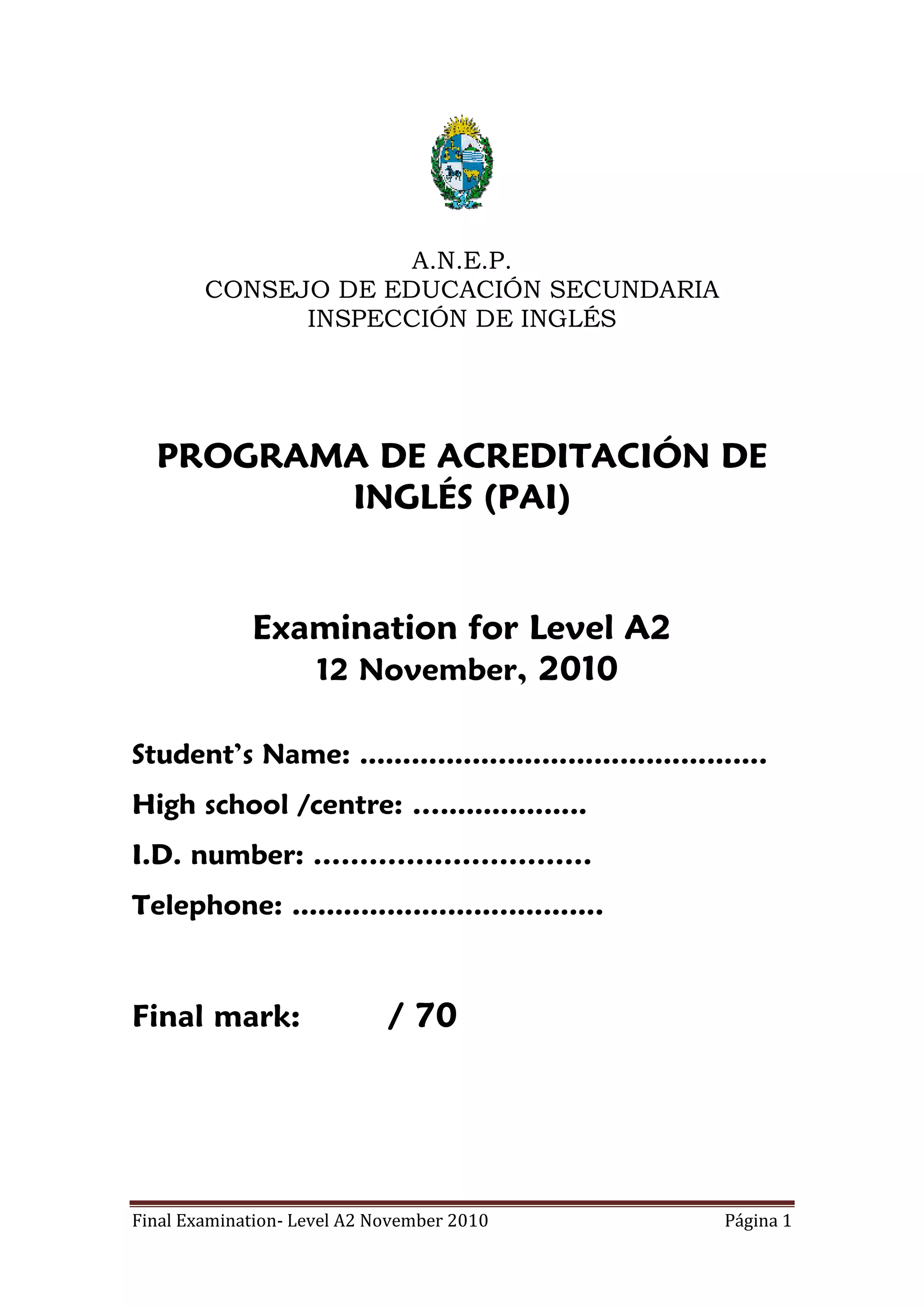A.N.E.P.
        CONSEJO DE EDUCACIÓN SECUNDARIA
              INSPECCIÓN DE INGLÉS




  PROGRAMA DE ACREDITACIÓN DE
         INGLÉS (PAI)


             Examination for Level A2
                12 November, 2010

Student’s Name: ...............................................
High school /centre: ….................
I.D. number: …………………………
Telephone: ....................................



Final mark:                  / 70




Final Examination- Level A2 November 2010                 Página 1
 
