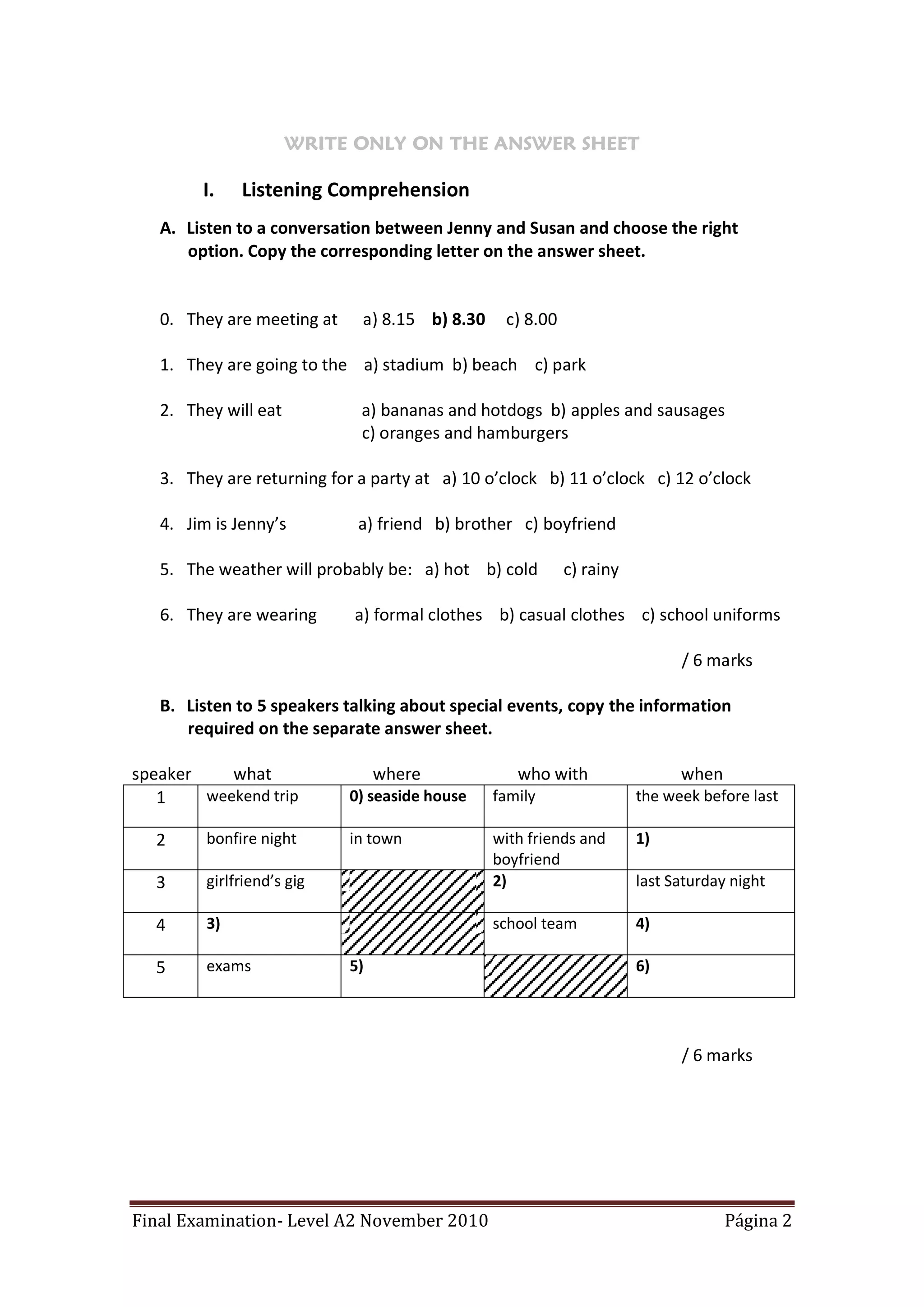 WRITE ONLY ON THE ANSWER SHEET

        I.    Listening Comprehension
   A. Listen to a conversation between Jenny and Susan and choose the right
      option. Copy the corresponding letter on the answer sheet.


   0. They are meeting at    a) 8.15 b) 8.30    c) 8.00

   1. They are going to the a) stadium b) beach c) park

   2. They will eat          a) bananas and hotdogs b) apples and sausages
                             c) oranges and hamburgers

   3. They are returning for a party at a) 10 o’clock b) 11 o’clock c) 12 o’clock

   4. Jim is Jenny’s         a) friend b) brother c) boyfriend

   5. The weather will probably be: a) hot b) cold        c) rainy

   6. They are wearing      a) formal clothes b) casual clothes c) school uniforms

                                                                           / 6 marks

   B. Listen to 5 speakers talking about special events, copy the information
      required on the separate answer sheet.

speaker    what                  where            who with                 when
   1    weekend trip        0) seaside house   family                the week before last

  2      bonfire night      in town            with friends and      1)
                                               boyfriend
  3      girlfriend’s gig                      2)                    last Saturday night

  4      3)                                    school team           4)

  5      exams              5)                                       6)




                                                                           / 6 marks




Final Examination- Level A2 November 2010                                         Página 2
 
