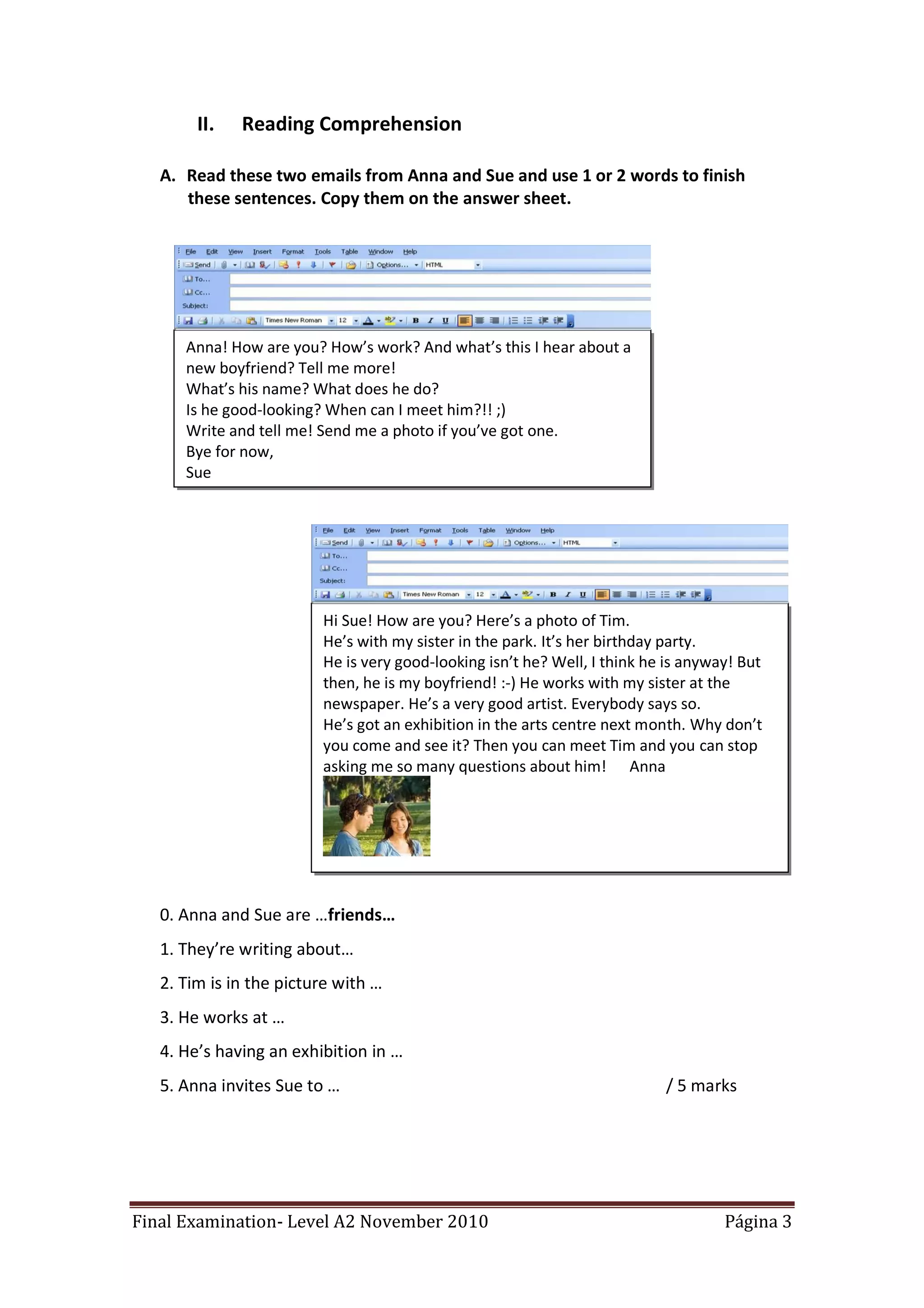 II.   Reading Comprehension

   A. Read these two emails from Anna and Sue and use 1 or 2 words to finish
      these sentences. Copy them on the answer sheet.




      Anna! How are you? How’s work? And what’s this I hear about a
      new boyfriend? Tell me more!
      What’s his name? What does he do?
      Is he good-looking? When can I meet him?!! ;)
      Write and tell me! Send me a photo if you’ve got one.
      Bye for now,
      Sue




                         Hi Sue! How are you? Here’s a photo of Tim.
                         He’s with my sister in the park. It’s her birthday party.
                         He is very good-looking isn’t he? Well, I think he is anyway! But
                         then, he is my boyfriend! :-) He works with my sister at the
                         newspaper. He’s a very good artist. Everybody says so.
                         He’s got an exhibition in the arts centre next month. Why don’t
                         you come and see it? Then you can meet Tim and you can stop
                         asking me so many questions about him! Anna




   0. Anna and Sue are …friends…
   1. They’re writing about…
   2. Tim is in the picture with …
   3. He works at …
   4. He’s having an exhibition in …
   5. Anna invites Sue to …                                                / 5 marks




Final Examination- Level A2 November 2010                                           Página 3
 