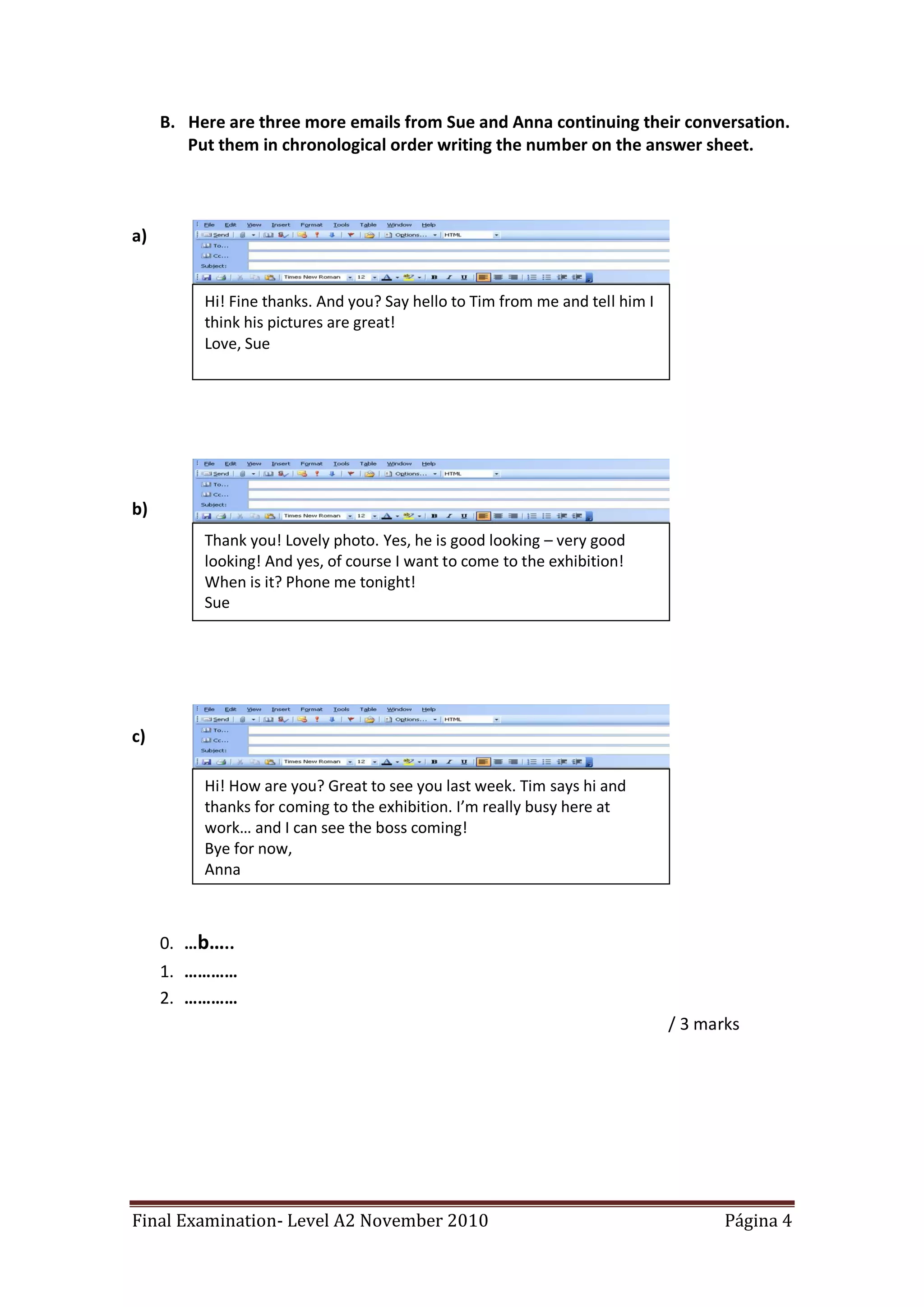 B. Here are three more emails from Sue and Anna continuing their conversation.
        Put them in chronological order writing the number on the answer sheet.



a)


          Hi! Fine thanks. And you? Say hello to Tim from me and tell him I
          think his pictures are great!
          Love, Sue




b)
          Thank you! Lovely photo. Yes, he is good looking – very good
          looking! And yes, of course I want to come to the exhibition!
          When is it? Phone me tonight!
          Sue




c)

          Hi! How are you? Great to see you last week. Tim says hi and
          thanks for coming to the exhibition. I’m really busy here at
          work… and I can see the boss coming!
          Bye for now,
          Anna



     0. …b…..
     1. …………
     2. …………
                                                                              / 3 marks




Final Examination- Level A2 November 2010                                            Página 4
 