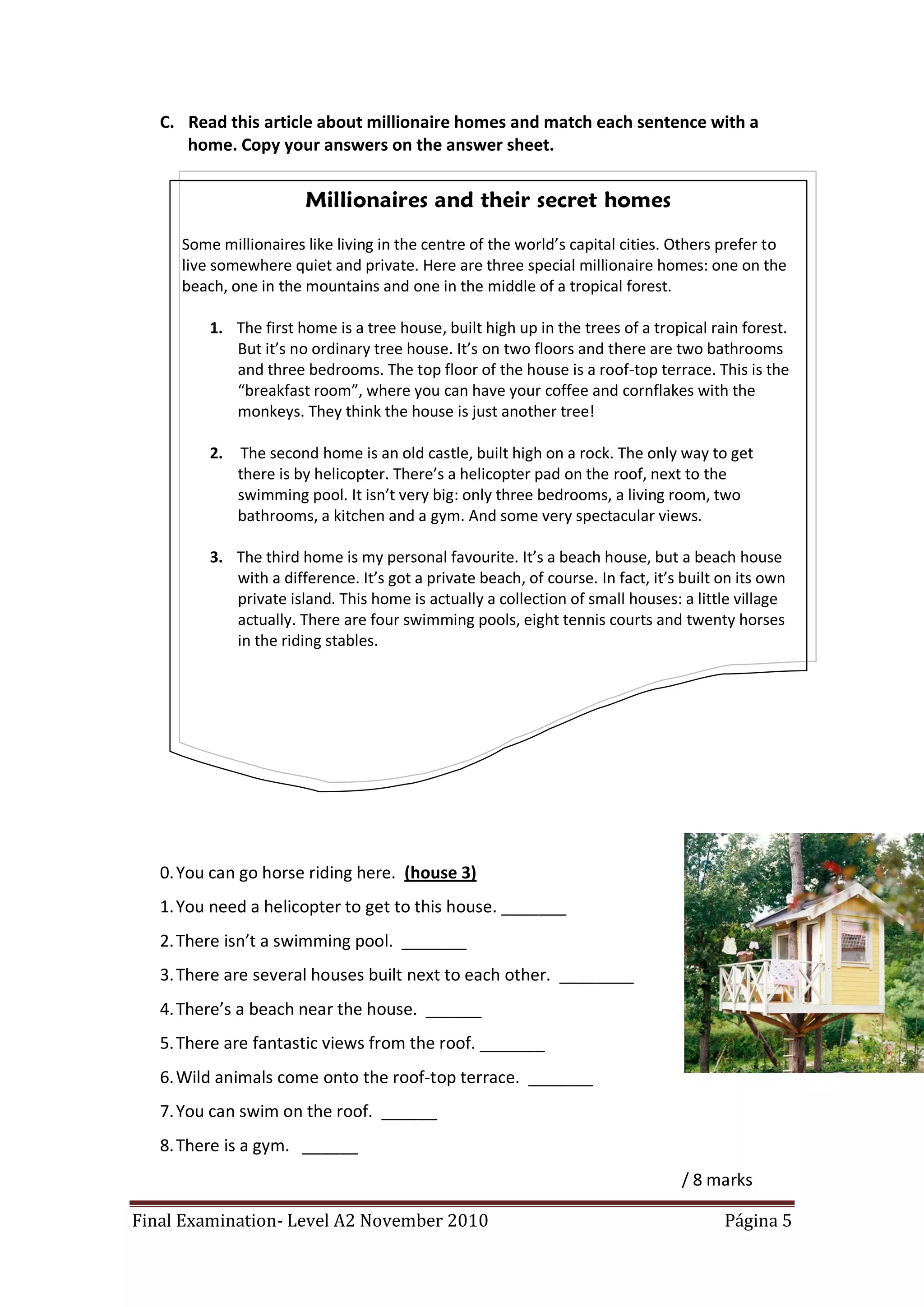 C. Read this article about millionaire homes and match each sentence with a
      home. Copy your answers on the answer sheet.


                       Millionaires and their secret homes
     Some millionaires like living in the centre of the world’s capital cities. Others prefer to
     live somewhere quiet and private. Here are three special millionaire homes: one on the
     beach, one in the mountains and one in the middle of a tropical forest.

         1. The first home is a tree house, built high up in the trees of a tropical rain forest.
            But it’s no ordinary tree house. It’s on two floors and there are two bathrooms
            and three bedrooms. The top floor of the house is a roof-top terrace. This is the
            “breakfast room”, where you can have your coffee and cornflakes with the
            monkeys. They think the house is just another tree!

         2.   The second home is an old castle, built high on a rock. The only way to get
              there is by helicopter. There’s a helicopter pad on the roof, next to the
              swimming pool. It isn’t very big: only three bedrooms, a living room, two
              bathrooms, a kitchen and a gym. And some very spectacular views.

         3. The third home is my personal favourite. It’s a beach house, but a beach house
            with a difference. It’s got a private beach, of course. In fact, it’s built on its own
            private island. This home is actually a collection of small houses: a little village
            actually. There are four swimming pools, eight tennis courts and twenty horses
            in the riding stables.




   0. You can go horse riding here. (house 3)
   1. You need a helicopter to get to this house. _______
   2. There isn’t a swimming pool. _______
   3. There are several houses built next to each other. ________
   4. There’s a beach near the house. ______
   5. There are fantastic views from the roof. _______
   6. Wild animals come onto the roof-top terrace. _______
   7. You can swim on the roof. ______
   8. There is a gym. ______
                                                                                 / 8 marks

Final Examination- Level A2 November 2010                                               Página 5
 