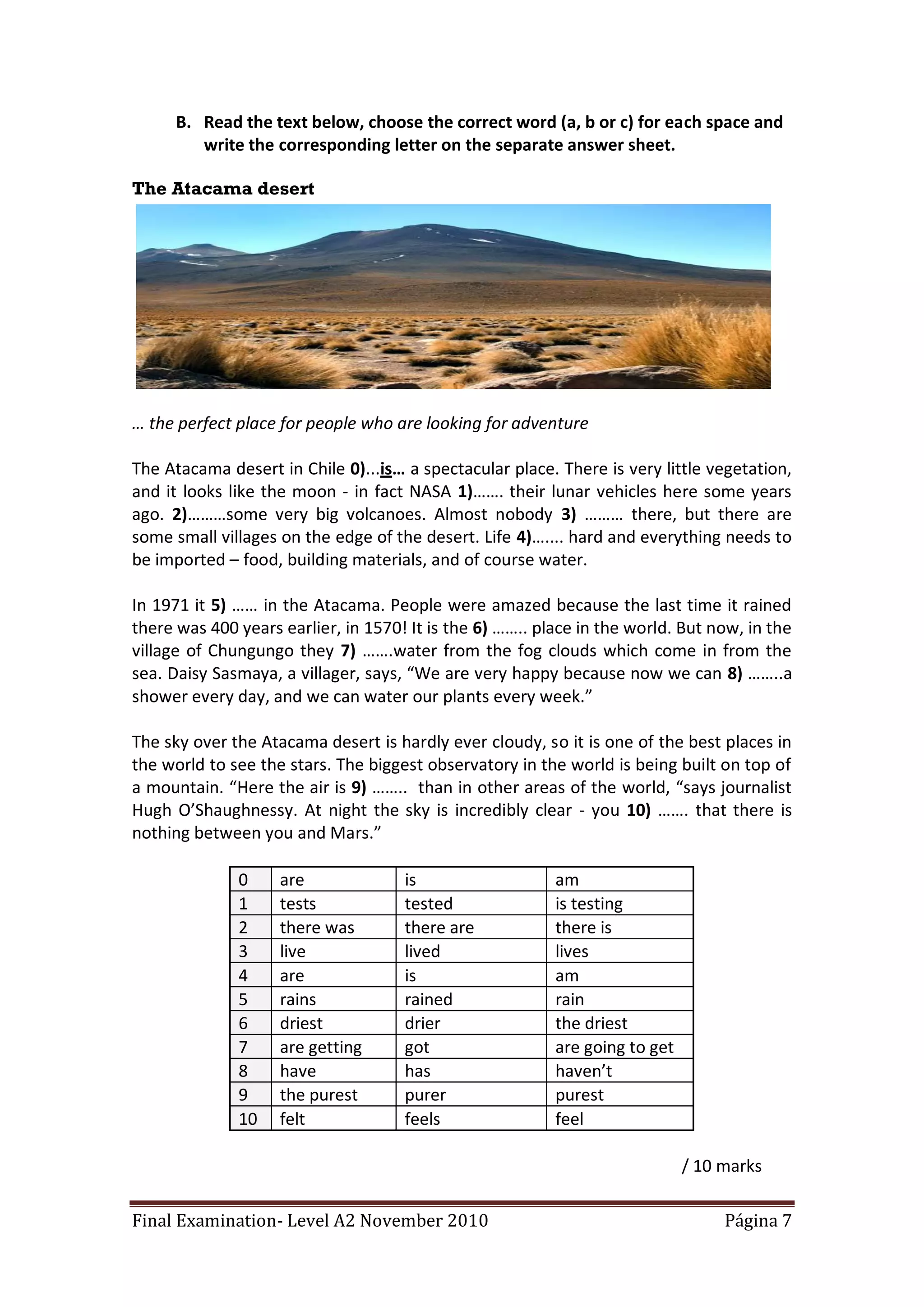 B. Read the text below, choose the correct word (a, b or c) for each space and
         write the corresponding letter on the separate answer sheet.

The Atacama desert




… the perfect place for people who are looking for adventure

The Atacama desert in Chile 0)...is… a spectacular place. There is very little vegetation,
and it looks like the moon - in fact NASA 1)……. their lunar vehicles here some years
ago. 2)………some very big volcanoes. Almost nobody 3) ……… there, but there are
some small villages on the edge of the desert. Life 4)….... hard and everything needs to
be imported – food, building materials, and of course water.

In 1971 it 5) …… in the Atacama. People were amazed because the last time it rained
there was 400 years earlier, in 1570! It is the 6) …….. place in the world. But now, in the
village of Chungungo they 7) …….water from the fog clouds which come in from the
sea. Daisy Sasmaya, a villager, says, “We are very happy because now we can 8) ……..a
shower every day, and we can water our plants every week.”

The sky over the Atacama desert is hardly ever cloudy, so it is one of the best places in
the world to see the stars. The biggest observatory in the world is being built on top of
a mountain. “Here the air is 9) …….. than in other areas of the world, “says journalist
Hugh O’Shaughnessy. At night the sky is incredibly clear - you 10) ……. that there is
nothing between you and Mars.”

              0     are              is                   am
              1     tests            tested               is testing
              2     there was        there are            there is
              3     live             lived                lives
              4     are              is                   am
              5     rains            rained               rain
              6     driest           drier                the driest
              7     are getting      got                  are going to get
              8     have             has                  haven’t
              9     the purest       purer                purest
              10    felt             feels                feel

                                                                             / 10 marks

Final Examination- Level A2 November 2010                                         Página 7
 