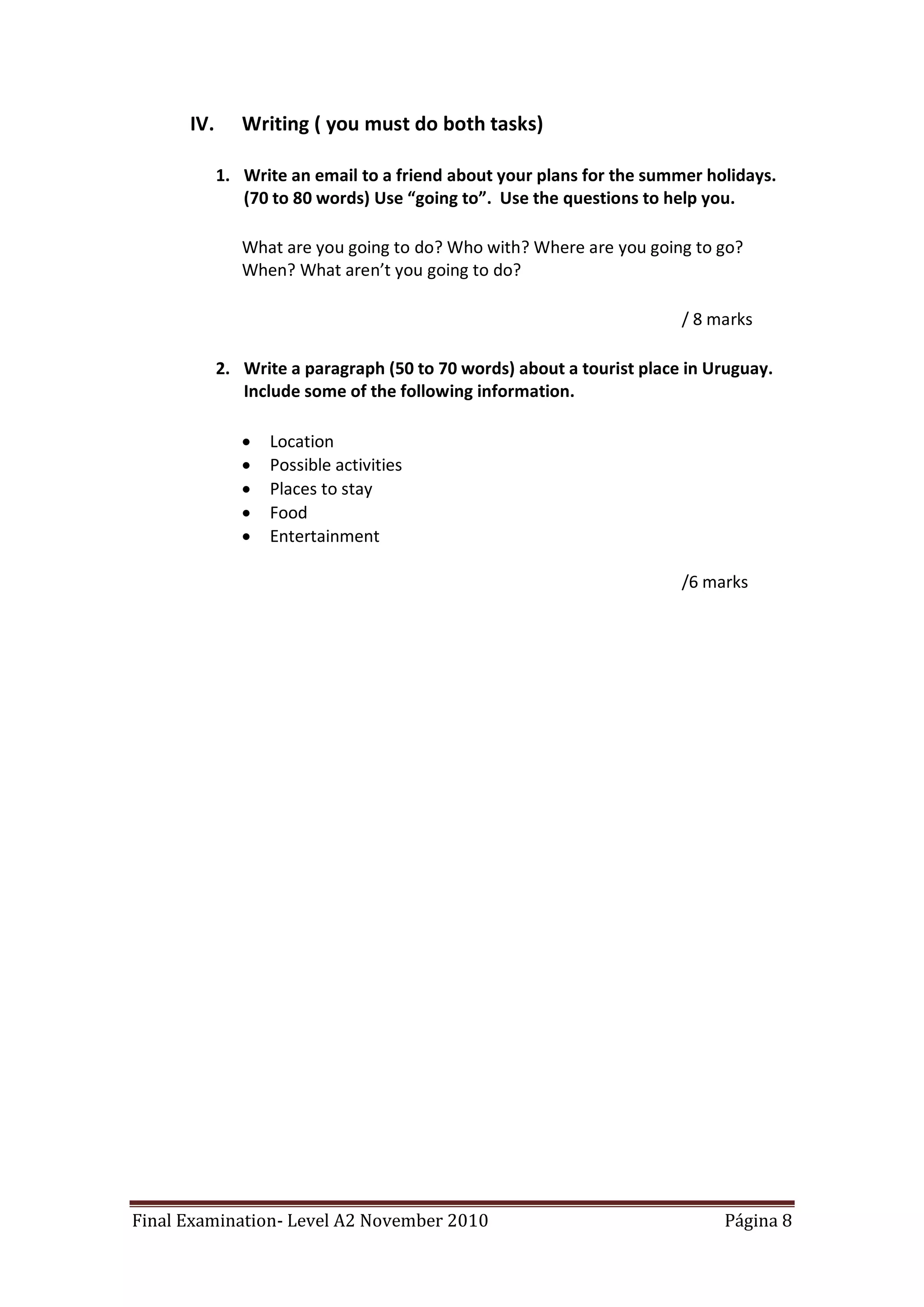 IV.      Writing ( you must do both tasks)

            1. Write an email to a friend about your plans for the summer holidays.
               (70 to 80 words) Use “going to”. Use the questions to help you.

               What are you going to do? Who with? Where are you going to go?
               When? What aren’t you going to do?

                                                                       / 8 marks

            2. Write a paragraph (50 to 70 words) about a tourist place in Uruguay.
               Include some of the following information.

                  Location
                  Possible activities
                  Places to stay
                  Food
                  Entertainment

                                                                       /6 marks




Final Examination- Level A2 November 2010                                   Página 8
 