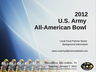 2012 U.S. Army  All-American Bowl  Local Food Partner Barter  Background Information www.usarmyallamericanbowl.com Alamodome, San Antonio, TX Saturday, January 7, 2012 Produced by All American Games, a Sports Marketing Company 