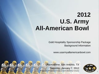2012 U.S. Army  All-American Bowl  Gold Hospitality Sponsorship Package Background Information www.usarmyallamericanbowl.com Alamodome, San Antonio, TX Saturday, January 7, 2012 Produced by All American Games, a Sports Marketing Company 