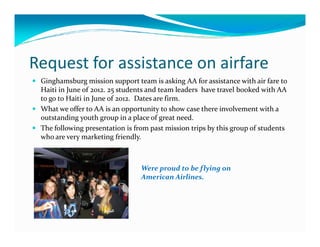Request for assistance on airfare
 Ginghamsburg mission support team is asking AA for assistance with air fare to
 Haiti in June of 2012. 25 students and team leaders have travel booked with AA
 to go to Haiti in June of 2012. Dates are firm.
 What we offer to AA is an opportunity to show case there involvement with a
 outstanding youth group in a place of great need.
 The following presentation is from past mission trips by this group of students
 who are very marketing friendly.



                                 Were proud to be flying on
                                 American Airlines.
 
