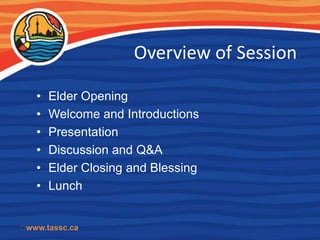 Overview of Session

   •   Elder Opening
   •   Welcome and Introductions
   •   Presentation
   •   Discussion and Q&A
   •   Elder Closing and Blessing
   •   Lunch


﻿www.tassc.ca
 