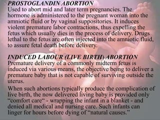 PROSTOGLANDIN ABORTION
Used to abort mid and later term pregnancies. The
hormone is administered to the pregnant woman into the
amniotic fluid or by vaginal suppositories. It induces
violent premature labor contractions, thus expelling the
fetus which usually dies in the process of delivery. Drugs
lethal to the fetus are often injected into the amniotic fluid,
to assure fetal death before delivery.
INDUCED LABOUR (LIVE BIRTH) ABORTION
Premature delivery of a commonly midterm fetus is
induced via various means, the objective being to deliver a
premature baby that is not capable of surviving outside the
uterus.
When such abortions typically produce the complication of
live birth, the now delivered living baby is provided only
―comfort care― - wrapping the infant in a blanket - and
denied all medical and nursing care. Such infants can
linger for hours before dying of ―natural causes.‖
 