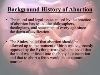 Background History of Abortion
• The moral and legal issues raised by the practice
  of abortion has tested the philosophers,
  theologians, and statesmen of every age since
  the dawn of civilization.

• The Stoics' belief that abortion should be
  allowed up to the moment of birth was vigorously
  opposed by the Pythagoreans who believed that
  the soul was infused into the body at conception
  and that to abort a fetus would be to commit
  murder.
 