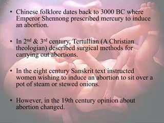 • Chinese folklore dates back to 3000 BC where
  Emperor Shennong prescribed mercury to induce
  an abortion.

• In 2nd & 3rd century, Tertullian (A Christian
  theologian) described surgical methods for
  carrying out abortions.

• In the eight century Sanskrit text instructed
  women wishing to induce an abortion to sit over a
  pot of steam or stewed onions.

• However, in the 19th century opinion about
  abortion changed.
 