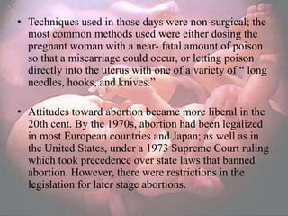 • Techniques used in those days were non-surgical; the
  most common methods used were either dosing the
  pregnant woman with a near- fatal amount of poison
  so that a miscarriage could occur, or letting poison
  directly into the uterus with one of a variety of ― long
  needles, hooks, and knives.‖

• Attitudes toward abortion became more liberal in the
  20th cent. By the 1970s, abortion had been legalized
  in most European countries and Japan; as well as in
  the United States, under a 1973 Supreme Court ruling
  which took precedence over state laws that banned
  abortion. However, there were restrictions in the
  legislation for later stage abortions.
 