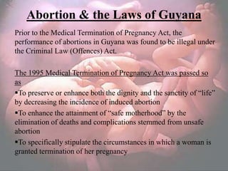 Abortion & the Laws of Guyana
Prior to the Medical Termination of Pregnancy Act, the
performance of abortions in Guyana was found to be illegal under
the Criminal Law (Offences) Act.

The 1995 Medical Termination of Pregnancy Act was passed so
as
To preserve or enhance both the dignity and the sanctity of ―life‖
by decreasing the incidence of induced abortion
To enhance the attainment of ―safe motherhood‖ by the
elimination of deaths and complications stemmed from unsafe
abortion
To specifically stipulate the circumstances in which a woman is
granted termination of her pregnancy
 