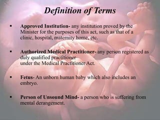 Definition of Terms
   Approved Institution- any institution proved by the
    Minister for the purposes of this act, such as that of a
    clinic, hospital, maternity home, etc.

   Authorized Medical Practitioner- any person registered as
    duly qualified practitioner
    under the Medical Practitioner Act.

   Fetus- An unborn human baby which also includes an
    embryo.

   Person of Unsound Mind- a person who is suffering from
    mental derangement.
 