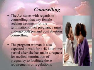Counselling
 The Act states with regards to
  counselling, that any female
  seeking treatment for the
  termination of her pregnancy must
  undergo both pre and post abortion
  counselling.

 The pregnant woman is also
  expected to wait for a 48 hour time
  period after she has made a request
  for medical termination of
  pregnancy to facilitate these
  requirements or regulations.
 