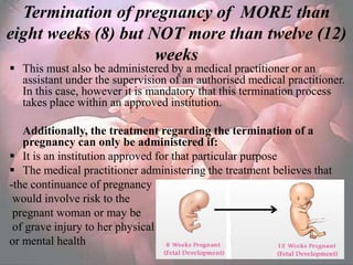 Termination of pregnancy of MORE than
eight weeks (8) but NOT more than twelve (12)
                     weeks
 This must also be administered by a medical practitioner or an
  assistant under the supervision of an authorised medical practitioner.
  In this case, however it is mandatory that this termination process
  takes place within an approved institution.

   Additionally, the treatment regarding the termination of a
   pregnancy can only be administered if:
 It is an institution approved for that particular purpose
 The medical practitioner administering the treatment believes that
-the continuance of pregnancy
 would involve risk to the
 pregnant woman or may be
 of grave injury to her physical
or mental health
 