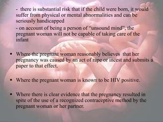 - there is substantial risk that if the child were born, it would
  suffer from physical or mental abnormalities and can be
  seriously handicapped
  - on account of being a person of ―unsound mind‖, the
  pregnant woman will not be capable of taking care of the
  infant

 Where the pregnant woman reasonably believes that her
  pregnancy was caused by an act of rape or incest and submits a
  paper to that effect.

 Where the pregnant woman is known to be HIV positive.

 Where there is clear evidence that the pregnancy resulted in
  spite of the use of a recognized contraceptive method by the
  pregnant woman or her partner.
 